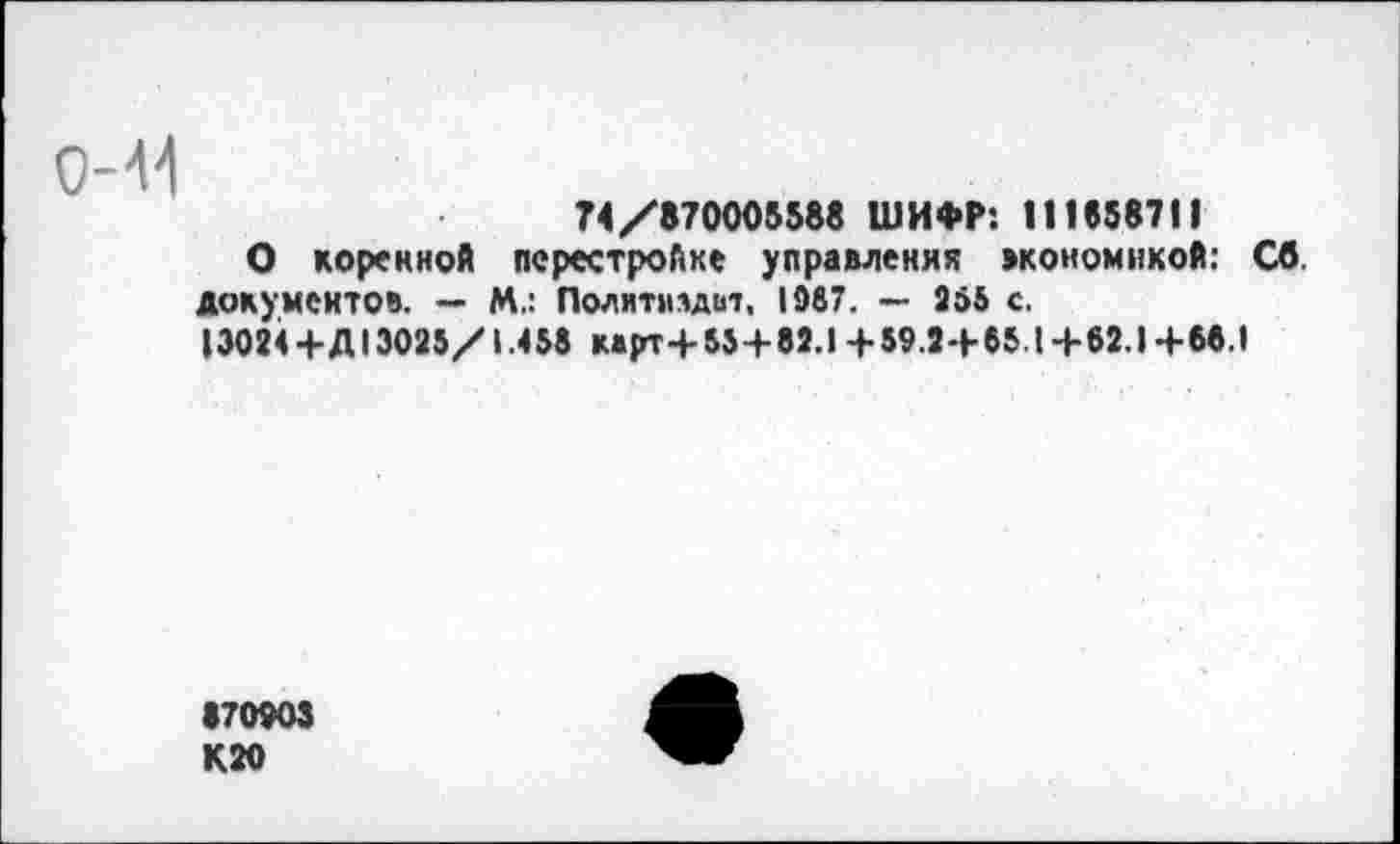 ﻿0-41
74/870005588 ШИФР: 111558711
О коренной перестройке управления экономикой: Св. документов. — М.: Лолитмлдит, 1087. — 055 с.
13024+Д13025/1.458 к»рт+55+82.1 + 59.2+65.1+62.1+66.1
170903 К20